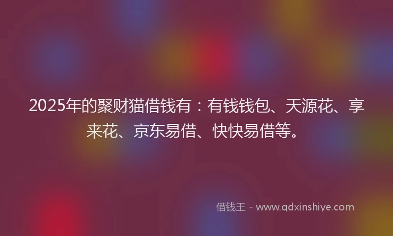 2025年的聚财猫借钱有：有钱钱包、天源花、享来花、京东易借、快快易借等。