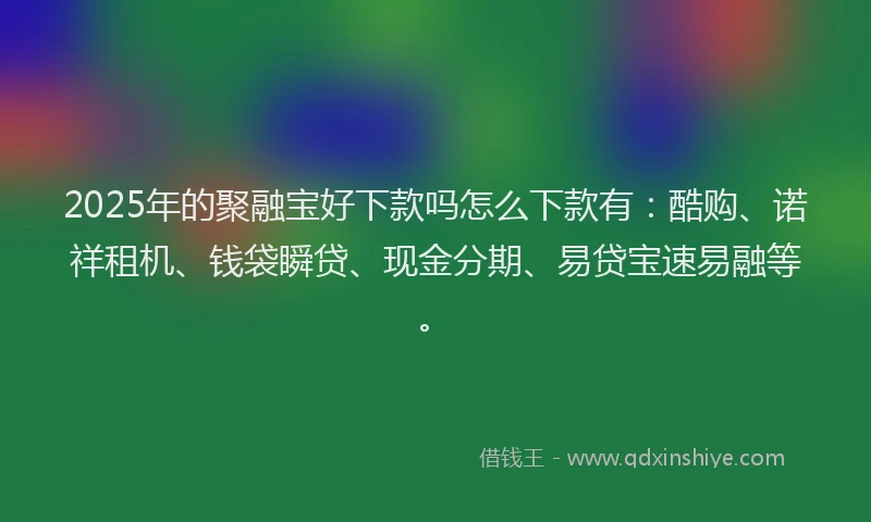 2025年的聚融宝好下款吗怎么下款有：酷购、诺祥租机、钱袋瞬贷、现金分期、易贷宝速易融等。