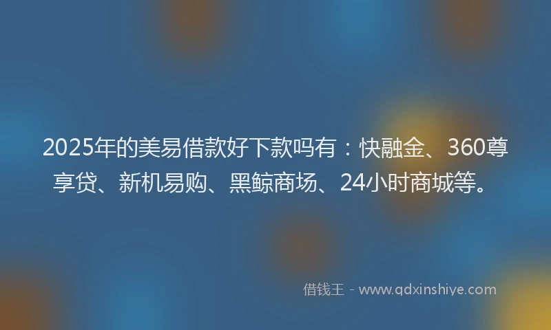 2025年的美易借款好下款吗有：快融金、360尊享贷、新机易购、黑鲸商场、24小时商城等。