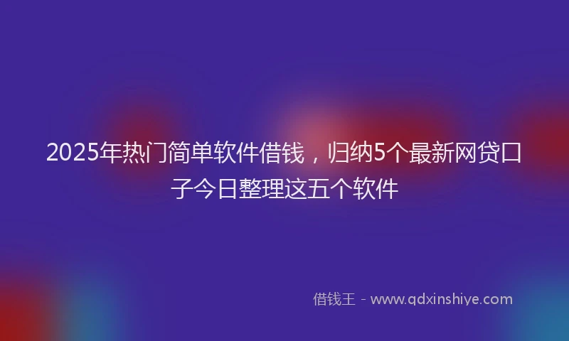 2025年热门简单软件借钱，归纳5个最新网贷口子今日整理这五个软件