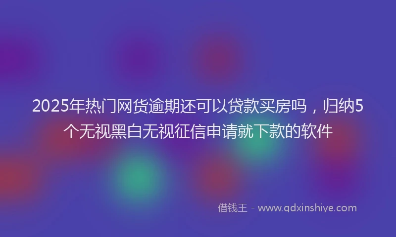 2025年热门网货逾期还可以贷款买房吗，归纳5个无视黑白无视征信申请就下款的软件