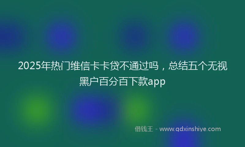 2025年热门维信卡卡贷不通过吗，总结五个无视黑户百分百下款app