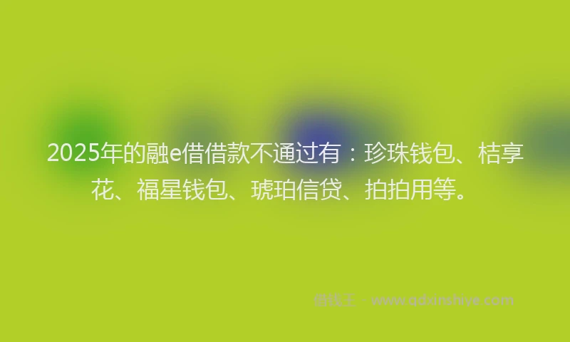 2025年的融e借借款不通过有：珍珠钱包、桔享花、福星钱包、琥珀信贷、拍拍用等。