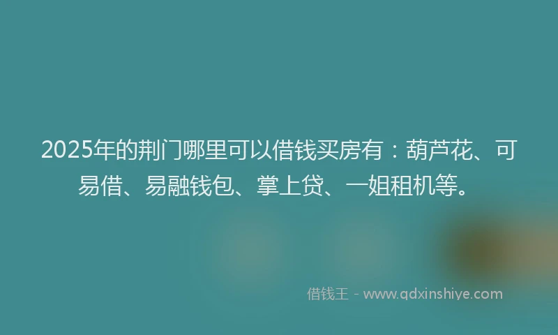 2025年的荆门哪里可以借钱买房有：葫芦花、可易借、易融钱包、掌上贷、一姐租机等。