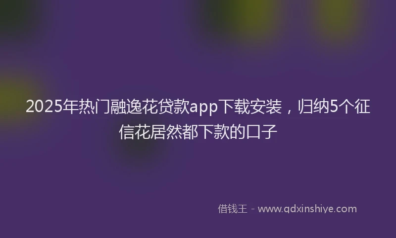 2025年热门融逸花贷款app下载安装，归纳5个征信花居然都下款的口子