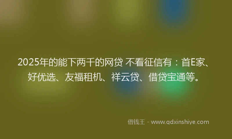 2025年的能下两千的网贷 不看征信有：首E家、好优选、友福租机、祥云贷、借贷宝通等。