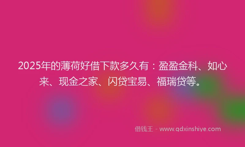 2025年的薄荷好借下款多久有：盈盈金科、如心来、现金之家、闪贷宝易、福瑞贷等。