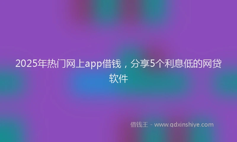 2025年热门网上app借钱，分享5个利息低的网贷软件