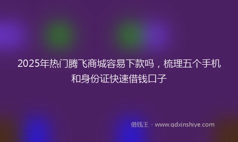 2025年热门腾飞商城容易下款吗，梳理五个手机和身份证快速借钱口子