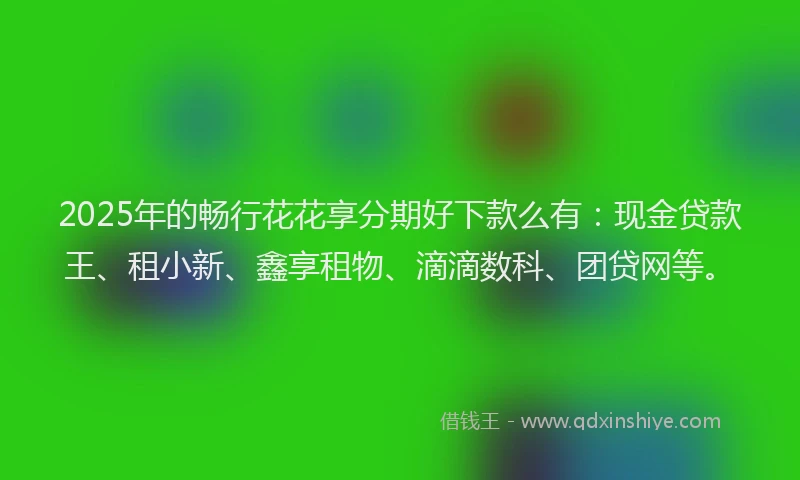 2025年的畅行花花享分期好下款么有：现金贷款王、租小新、鑫享租物、滴滴数科、团贷网等。