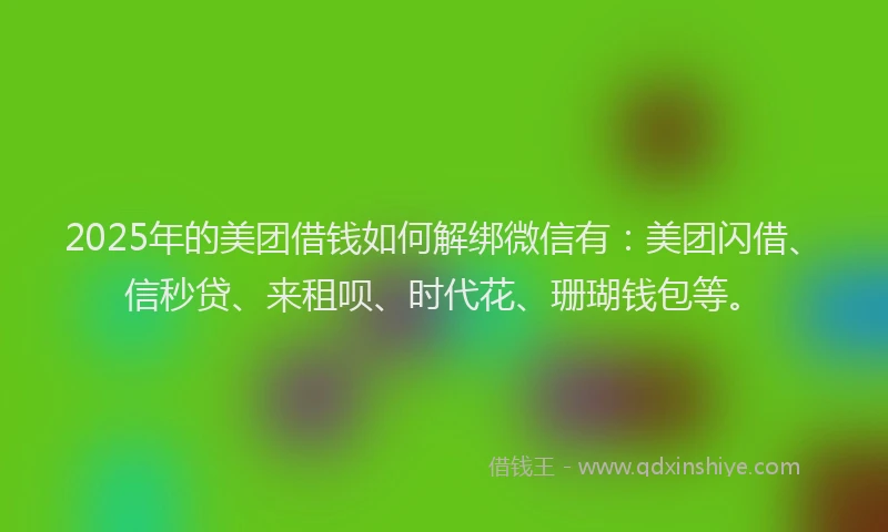 2025年的美团借钱如何解绑微信有：美团闪借、信秒贷、来租呗、时代花、珊瑚钱包等。