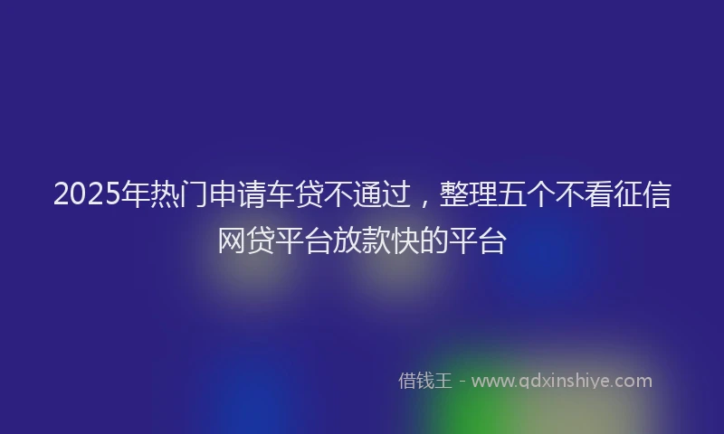 2025年热门申请车贷不通过，整理五个不看征信网贷平台放款快的平台