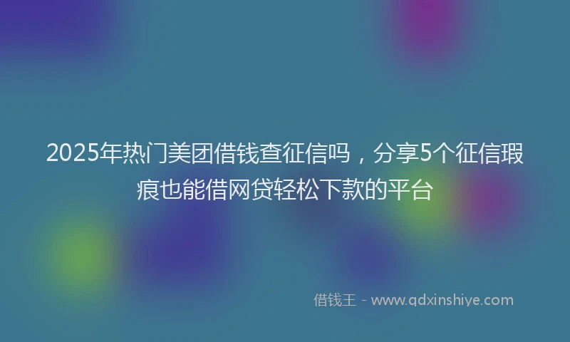 2025年热门美团借钱查征信吗，分享5个征信瑕疵也能借网贷轻松下款的平台
