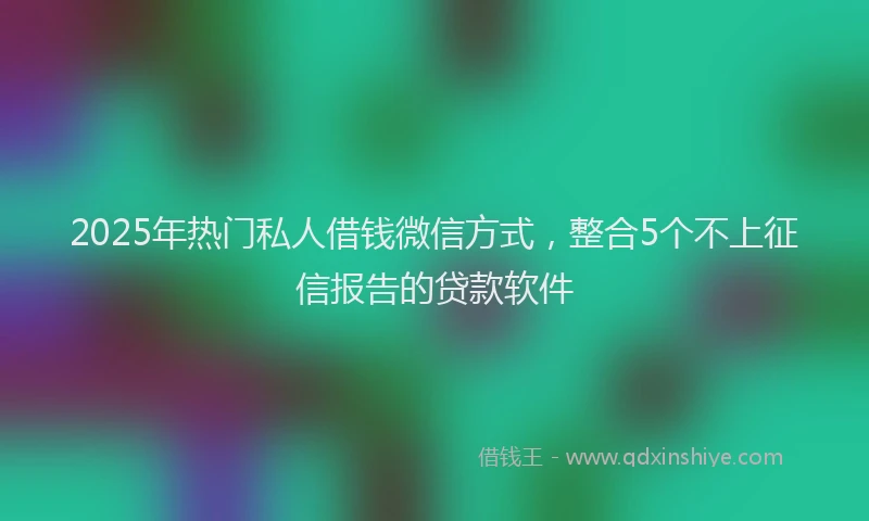 2025年热门私人借钱微信方式，整合5个不上征信报告的贷款软件