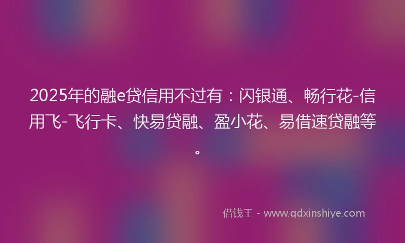 2025年的融e贷信用不过有：闪银通、畅行花-信用飞-飞行卡、快易贷融、盈小花、易借速贷融等。