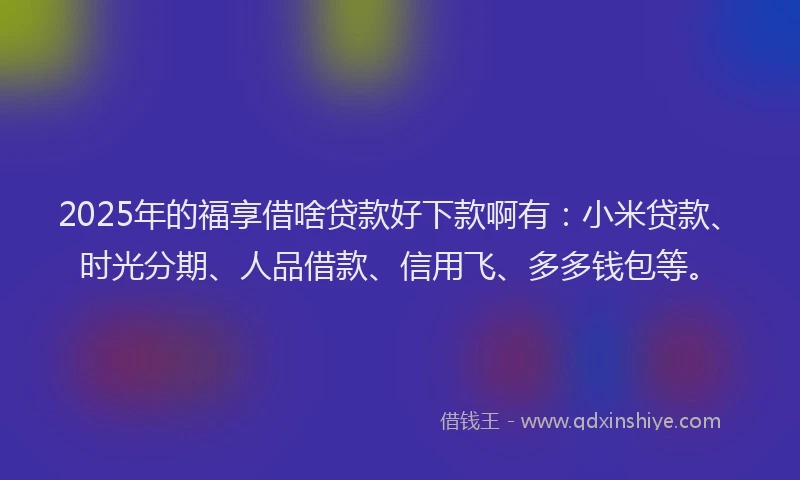 2025年的福享借啥贷款好下款啊有：小米贷款、时光分期、人品借款、信用飞、多多钱包等。