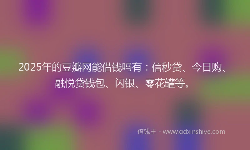 2025年的豆瓣网能借钱吗有：信秒贷、今日购、融悦贷钱包、闪银、零花罐等。
