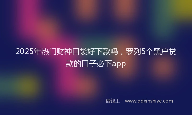 2025年热门财神口袋好下款吗，罗列5个黑户贷款的口子必下app