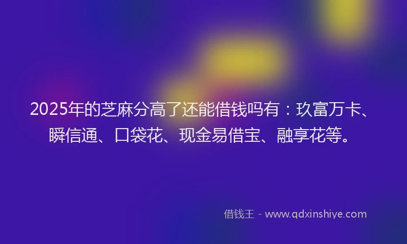 2025年的芝麻分高了还能借钱吗有：玖富万卡、瞬信通、口袋花、现金易借宝、融享花等。
