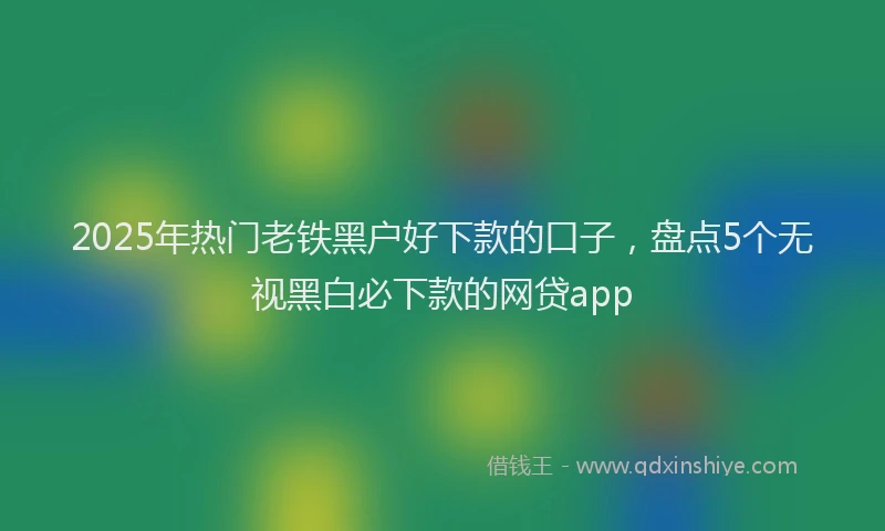2025年热门老铁黑户好下款的口子，盘点5个无视黑白必下款的网贷app