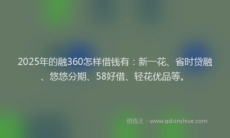 2025年的融360怎样借钱有：新一花、省时贷融、悠悠分期、58好借、轻花优品等。