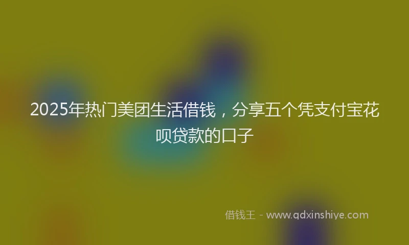 2025年热门美团生活借钱，分享五个凭支付宝花呗贷款的口子