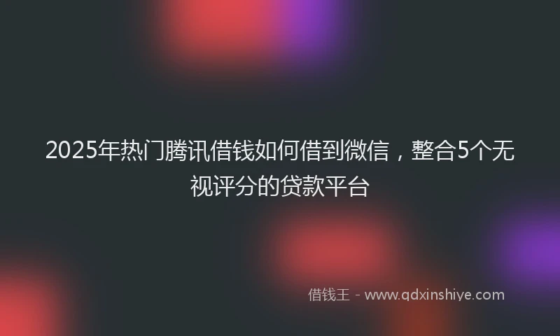 2025年热门腾讯借钱如何借到微信，整合5个无视评分的贷款平台