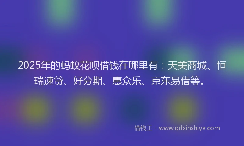 2025年的蚂蚁花呗借钱在哪里有：天美商城、恒瑞速贷、好分期、惠众乐、京东易借等。