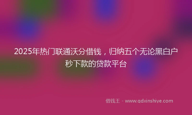 2025年热门联通沃分借钱，归纳五个无论黑白户秒下款的贷款平台