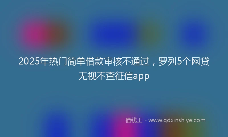 2025年热门简单借款审核不通过，罗列5个网贷无视不查征信app
