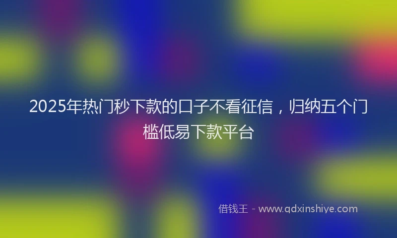2025年热门秒下款的口子不看征信，归纳五个门槛低易下款平台