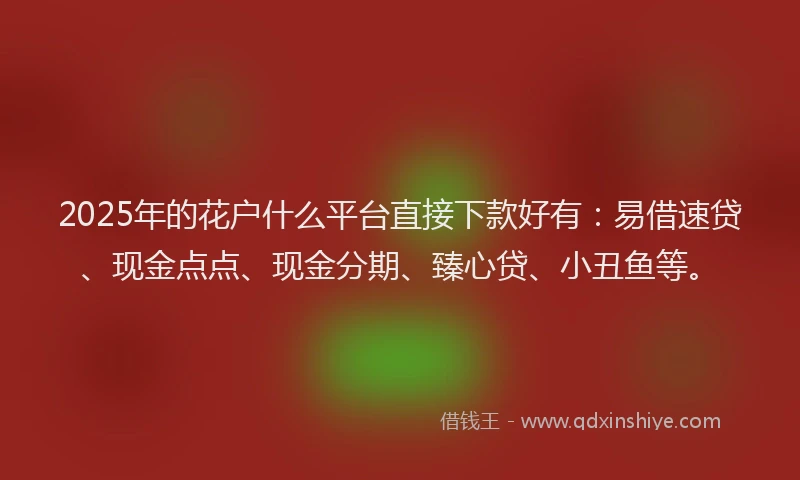 2025年的花户什么平台直接下款好有：易借速贷、现金点点、现金分期、臻心贷、小丑鱼等。