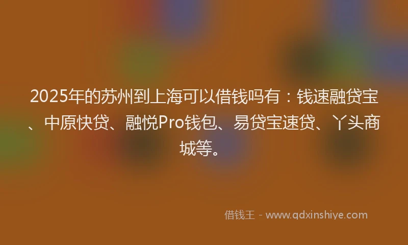 2025年的苏州到上海可以借钱吗有：钱速融贷宝、中原快贷、融悦Pro钱包、易贷宝速贷、丫头商城等。