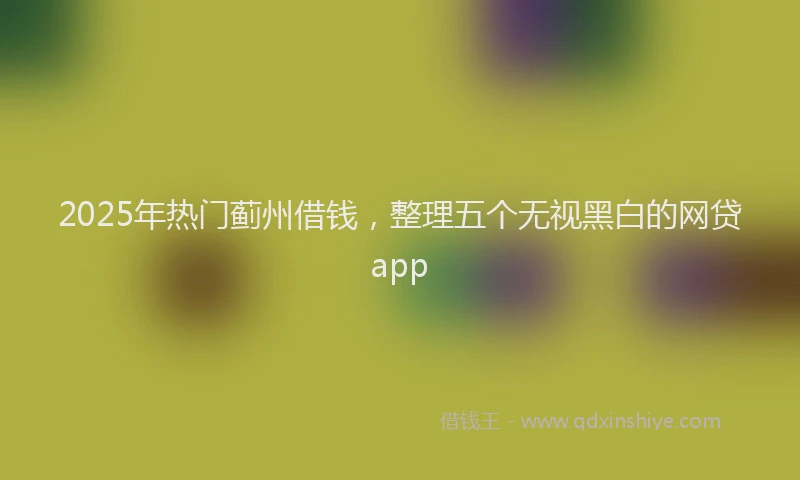 2025年热门蓟州借钱，整理五个无视黑白的网贷app