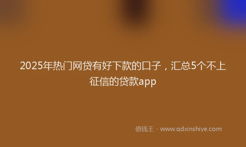 2025年热门网贷有好下款的口子，汇总5个不上征信的贷款app