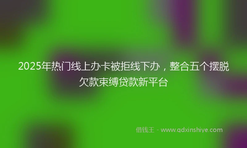 2025年热门线上办卡被拒线下办，整合五个摆脱欠款束缚贷款新平台