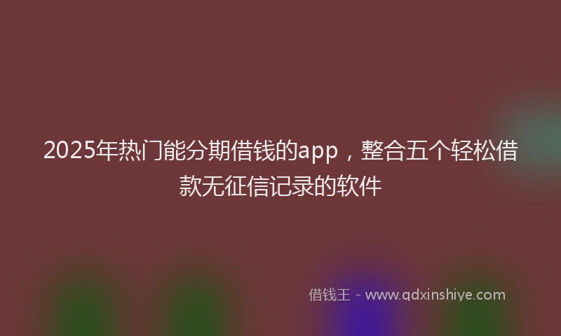 2025年热门能分期借钱的app，整合五个轻松借款无征信记录的软件