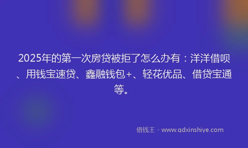 2025年的第一次房贷被拒了怎么办有：洋洋借呗、用钱宝速贷、鑫融钱包+、轻花优品、借贷宝通等。