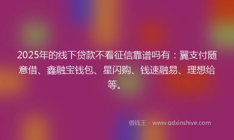 2025年的线下贷款不看征信靠谱吗有：翼支付随意借、鑫融宝钱包、星闪购、钱速融易、理想给等。