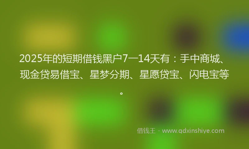 2025年的短期借钱黑户7一14天有：手中商城、现金贷易借宝、星梦分期、星愿贷宝、闪电宝等。