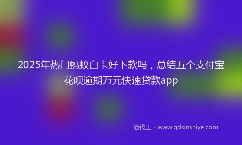 2025年热门蚂蚁白卡好下款吗，总结五个支付宝花呗逾期万元快速贷款app