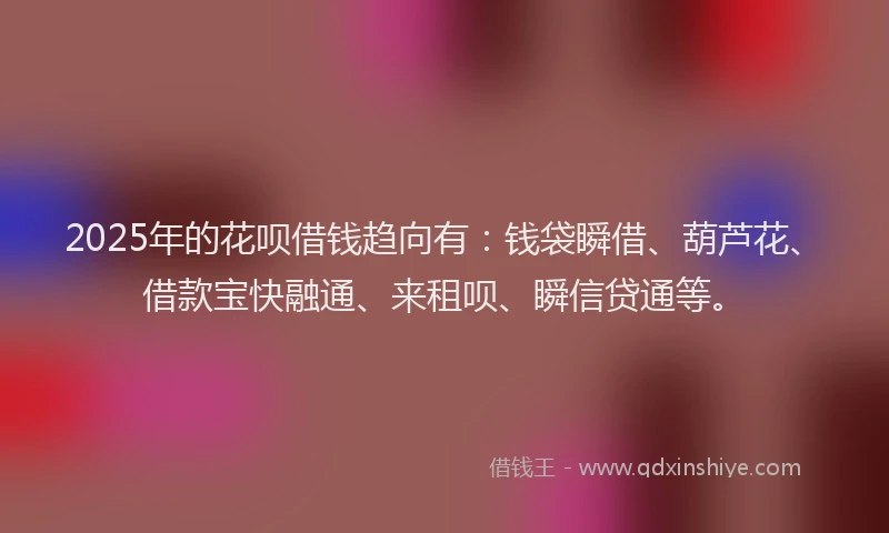 2025年的花呗借钱趋向有：钱袋瞬借、葫芦花、借款宝快融通、来租呗、瞬信贷通等。