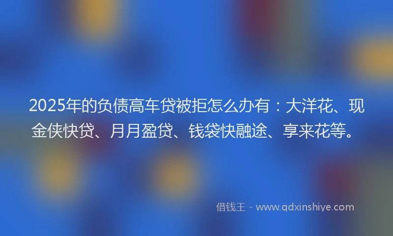2025年的负债高车贷被拒怎么办有：大洋花、现金侠快贷、月月盈贷、钱袋快融途、享来花等。