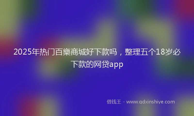 2025年热门百樂商城好下款吗，整理五个18岁必下款的网贷app