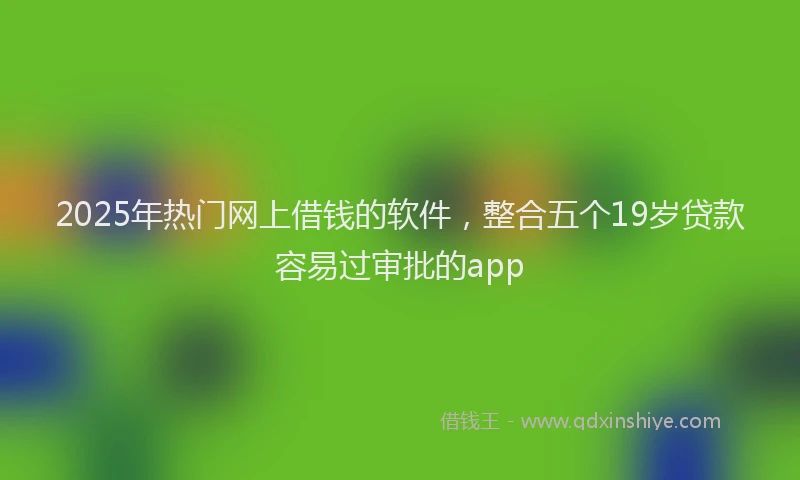 2025年热门网上借钱的软件，整合五个19岁贷款容易过审批的app