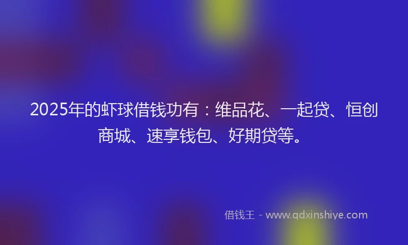 2025年的虾球借钱功有：维品花、一起贷、恒创商城、速享钱包、好期贷等。