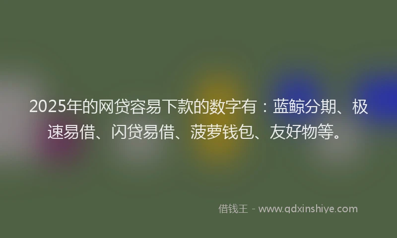 2025年的网贷容易下款的数字有：蓝鲸分期、极速易借、闪贷易借、菠萝钱包、友好物等。