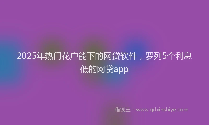 2025年热门花户能下的网贷软件，罗列5个利息低的网贷app