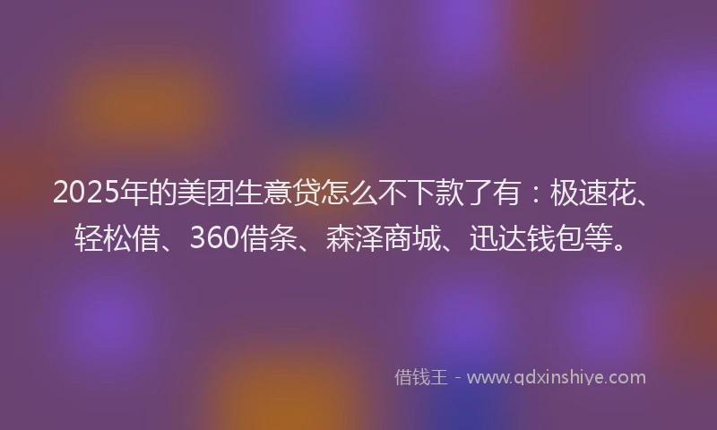 2025年的美团生意贷怎么不下款了有：极速花、轻松借、360借条、森泽商城、迅达钱包等。