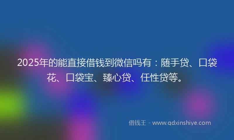 2025年的能直接借钱到微信吗有：随手贷、口袋花、口袋宝、臻心贷、任性贷等。